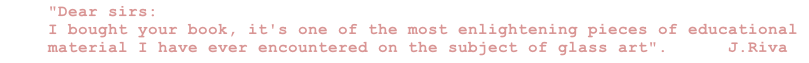 "Dear sirs:
I bought your book, it's one of the most enlightening pieces of educational material I have ever encountered on the subject of glass art".      J.Riva

